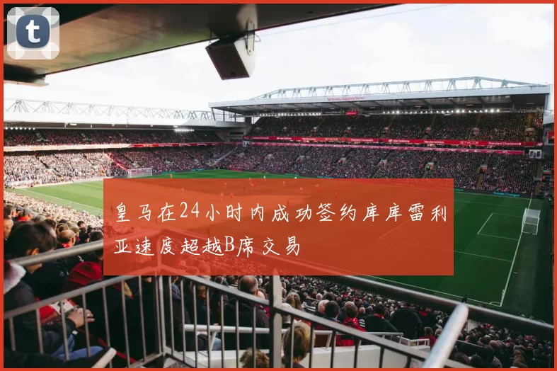 皇马在24小时内成功签约库库雷利亚速度超越B席交易