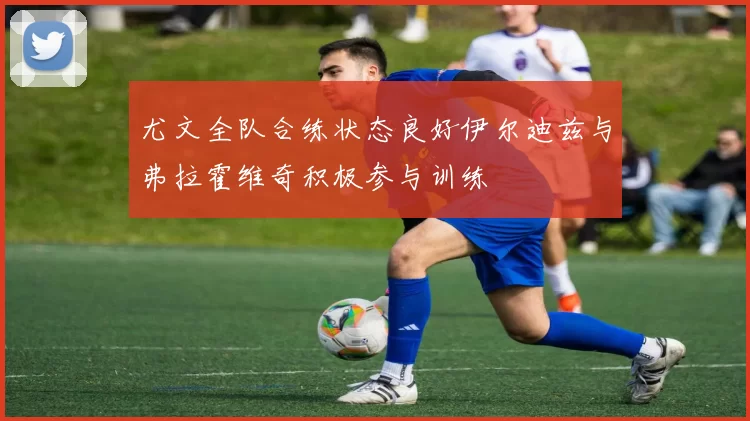 尤文全队合练状态良好伊尔迪兹与弗拉霍维奇积极参与训练