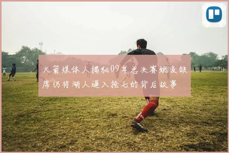 火箭媒体人揭秘09年总决赛姚麦缺席仍将湖人逼入抢七的背后故事