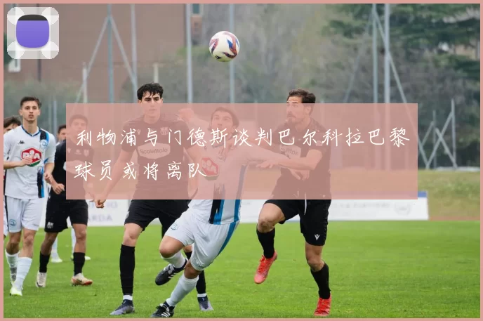 利物浦与门德斯谈判巴尔科拉巴黎球员或将离队