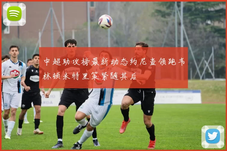 中超助攻榜最新动态约尼查领跑韦林顿米特里策紧随其后