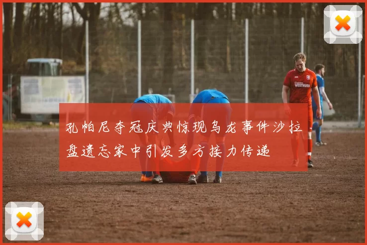孔帕尼夺冠庆典惊现乌龙事件沙拉盘遗忘家中引发多方接力传递