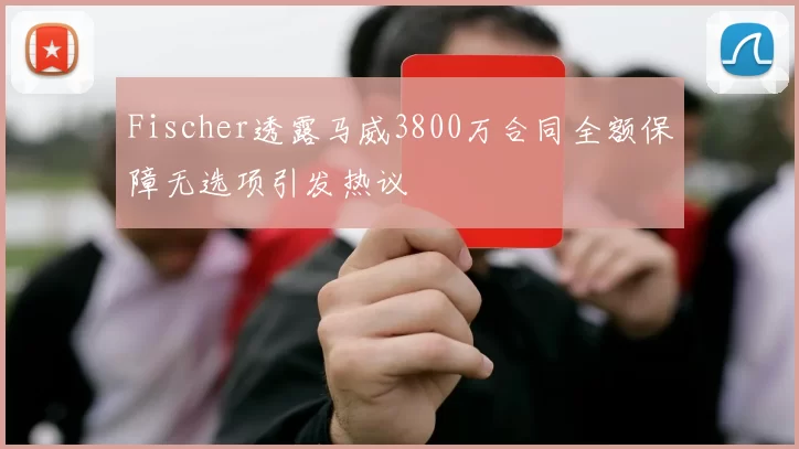 Fischer透露马威3800万合同全额保障无选项引发热议