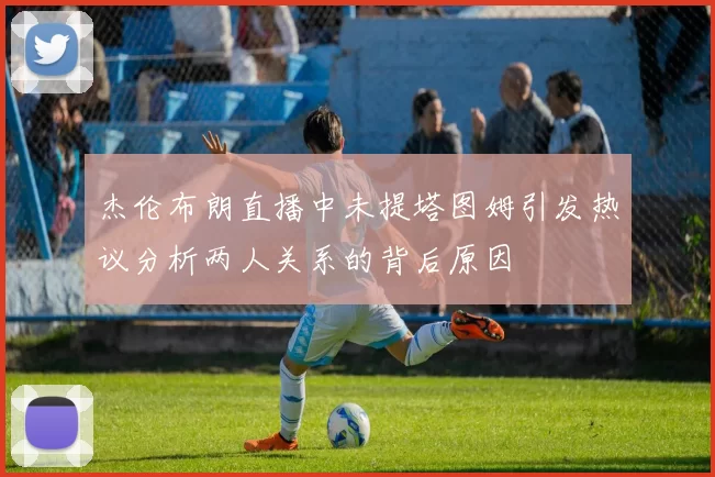 杰伦布朗直播中未提塔图姆引发热议分析两人关系的背后原因