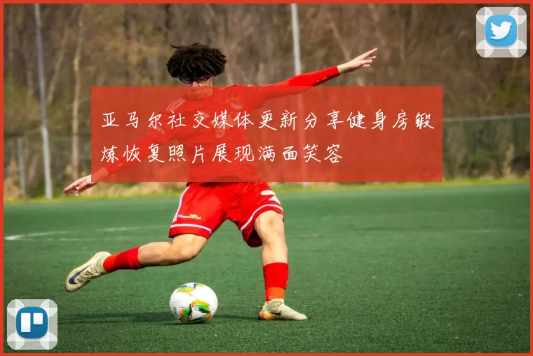 亚马尔社交媒体更新分享健身房锻炼恢复照片展现满面笑容