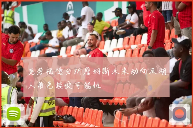 克劳福德分析詹姆斯未来动向及湖人角色接受可能性